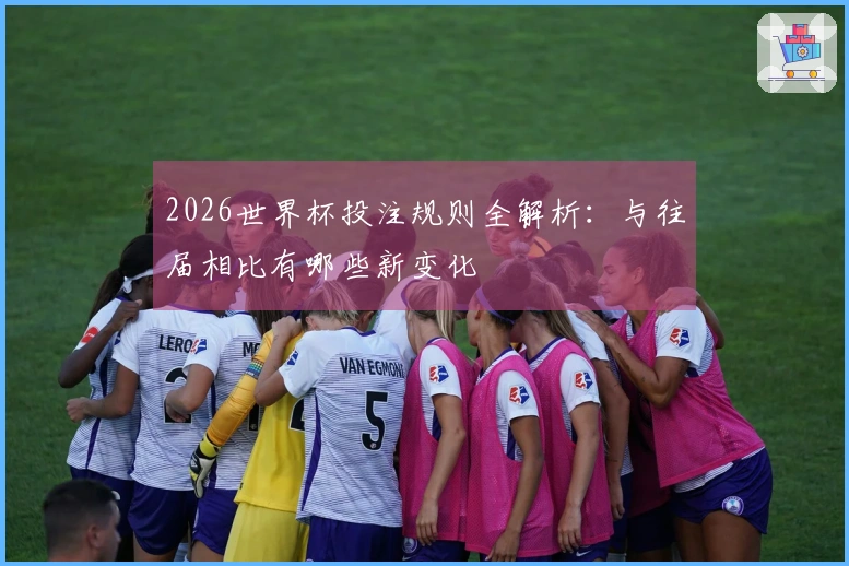 2026世界杯投注规则全解析：与往届相比有哪些新变化